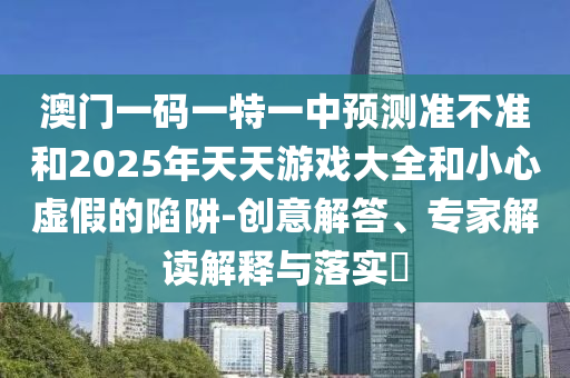 澳門一碼一特一中預(yù)測準(zhǔn)不準(zhǔn)和2025年天天游戲大全和小心虛假的陷阱-創(chuàng)意解答、專家解讀解釋與落實?
