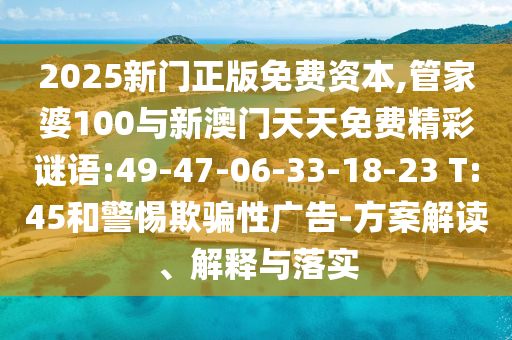 2025新門正版免費資本,管家婆100與新澳門天天免費精彩謎語:49-47-06-33-18-23 T:45和警惕欺騙性廣告-方案解讀、解釋與落實