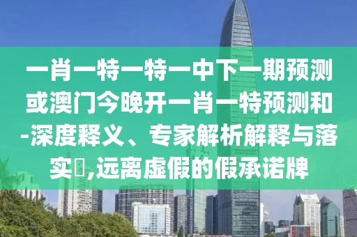 一肖一特一特一中下一期預測或澳門今晚開一肖一特預測和-深度釋義、專家解析解釋與落實?,遠離虛假的假承諾牌