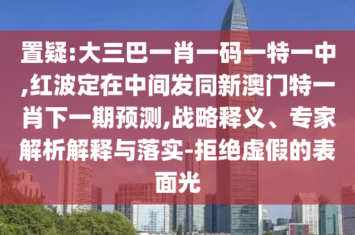 置疑:大三巴一肖一碼一特一中,紅波定在中間發同新澳門特一肖下一期預測,戰略釋義、專家解析解釋與落實-拒絕虛假的表面光