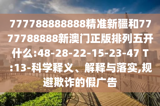777788888888精準新疆和7777788888新澳門正版排列五開什么:48-28-22-15-23-47 T:13-科學釋義、解釋與落實,規避欺詐的假廣告