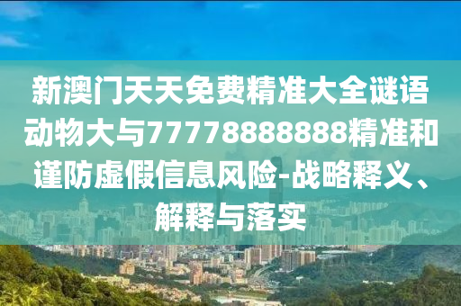 新澳門天天免費精準大全謎語動物大與77778888888精準和謹防虛假信息風險-戰略釋義、解釋與落實