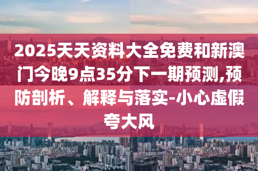 2025天天資料大全免費(fèi)和新澳門今晚9點(diǎn)35分下一期預(yù)測,預(yù)防剖析、解釋與落實(shí)-小心虛假夸大風(fēng)