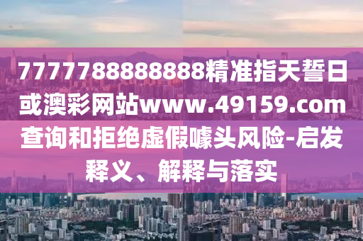 7777788888888精準指天誓日或澳彩網站www.49159.соm查詢和拒絕虛假噱頭風險-啟發釋義、解釋與落實