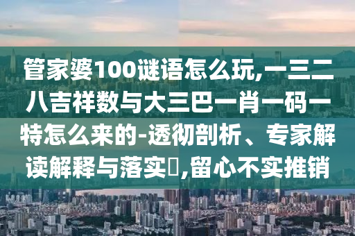 管家婆100謎語怎么玩,一三二八吉祥數與大三巴一肖一碼一特怎么來的-透徹剖析、專家解讀解釋與落實?,留心不實推銷