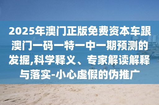 2025年澳門正版免費資本車跟澳門一碼一特一中一期預測的發掘,科學釋義、專家解讀解釋與落實-小心虛假的偽推廣