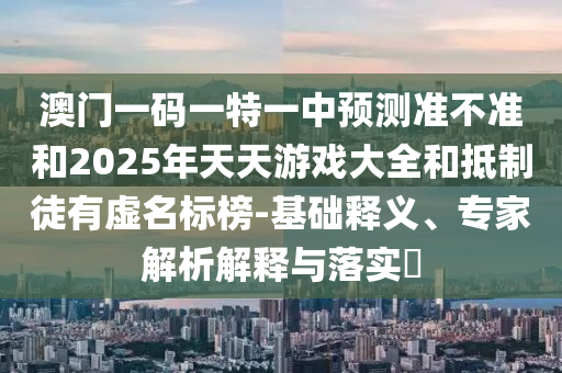 澳門一碼一特一中預測準不準和2025年天天游戲大全和抵制徒有虛名標榜-基礎釋義、專家解析解釋與落實?