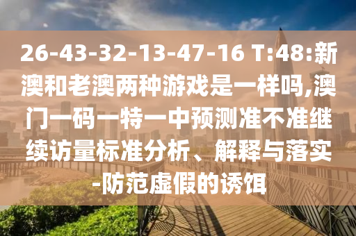 26-43-32-13-47-16 T:48:新澳和老澳兩種游戲是一樣嗎,澳門一碼一特一中預測準不準繼續訪量標準分析、解釋與落實-防范虛假的誘餌