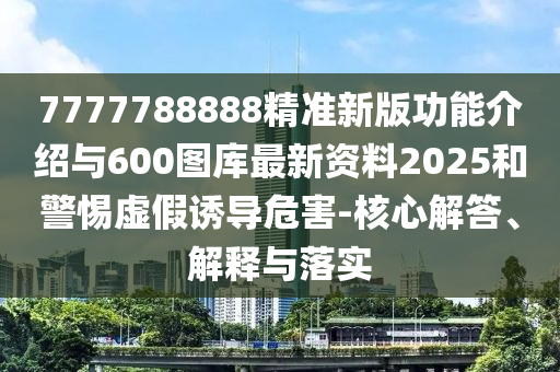 7777788888精準(zhǔn)新版功能介紹與600圖庫最新資料2025和警惕虛假誘導(dǎo)危害-核心解答、解釋與落實(shí)