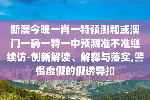 新澳今晚一肖一特預測和或澳門一碼一特一中預測準不準繼續訪-創新解讀、解釋與落實,警惕虛假的假誘導扣