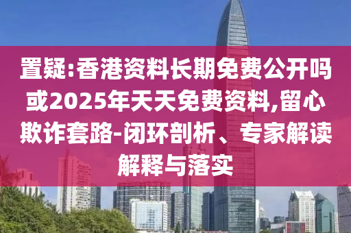置疑:香港資料長期免費(fèi)公開嗎或2025年天天免費(fèi)資料,留心欺詐套路-閉環(huán)剖析、專家解讀解釋與落實(shí)