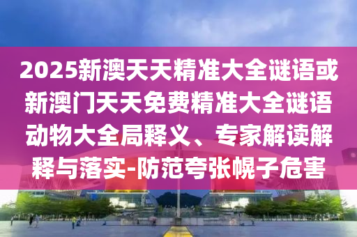 2025新澳天天精準(zhǔn)大全謎語或新澳門天天免費(fèi)精準(zhǔn)大全謎語動物大全局釋義、專家解讀解釋與落實(shí)-防范夸張幌子危害