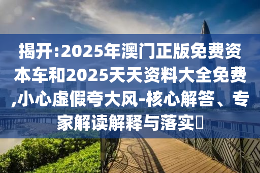 揭開:2025年澳門正版免費(fèi)資本車和2025天天資料大全免費(fèi),小心虛假夸大風(fēng)-核心解答、專家解讀解釋與落實(shí)?