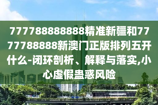 777788888888精準(zhǔn)新疆和7777788888新澳門(mén)正版排列五開(kāi)什么-閉環(huán)剖析、解釋與落實(shí),小心虛假蠱惑風(fēng)險(xiǎn)