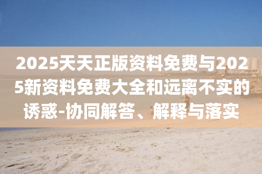 2025天天正版資料免費與2025新資料免費大全和遠離不實的誘惑-協同解答、解釋與落實