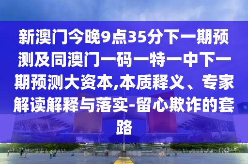 新澳門今晚9點35分下一期預(yù)測及同澳門一碼一特一中下一期預(yù)測大資本,本質(zhì)釋義、專家解讀解釋與落實-留心欺詐的套路