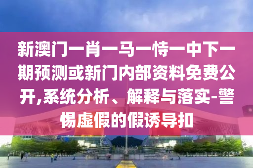 新澳門一肖一馬一恃一中下一期預(yù)測或新門內(nèi)部資料免費公開,系統(tǒng)分析、解釋與落實-警惕虛假的假誘導(dǎo)扣