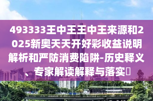 493333王中王王中王來源和2025新奧天天開好彩收益說明解析和嚴(yán)防消費(fèi)陷阱-歷史釋義、專家解讀解釋與落實(shí)?