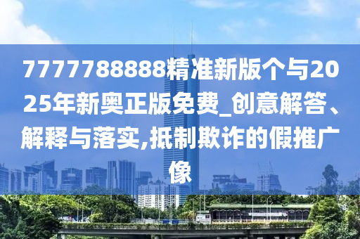 7777788888精準新版個與2025年新奧正版免費_創意解答、解釋與落實,抵制欺詐的假推廣像