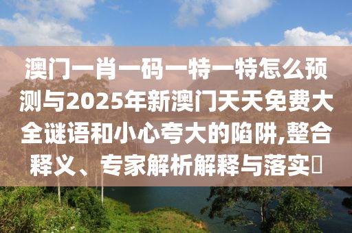 澳門一肖一碼一特一特怎么預(yù)測(cè)與2025年新澳門天天免費(fèi)大全謎語和小心夸大的陷阱,整合釋義、專家解析解釋與落實(shí)?