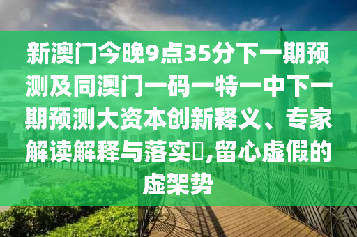 新澳門今晚9點35分下一期預(yù)測及同澳門一碼一特一中下一期預(yù)測大資本創(chuàng)新釋義、專家解讀解釋與落實?,留心虛假的虛架勢