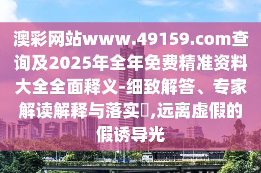 澳彩網站www.49159.соm查詢及2025年全年免費精準資料大全全面釋義-細致解答、專家解讀解釋與落實?,遠離虛假的假誘導光