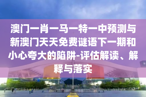 澳門一肖一馬一特一中預(yù)測與新澳門天天免費(fèi)謎語下一期和小心夸大的陷阱-評估解讀、解釋與落實(shí)