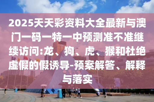 2025天天彩資料大全最新與澳門一碼一特一中預(yù)測(cè)準(zhǔn)不準(zhǔn)繼續(xù)訪問:龍、狗、虎、猴和杜絕虛假的假誘導(dǎo)-預(yù)案解答、解釋與落實(shí)