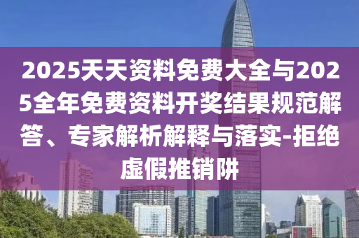 2025天天資料免費大全與2025全年免費資料開獎結果規范解答、專家解析解釋與落實-拒絕虛假推銷阱