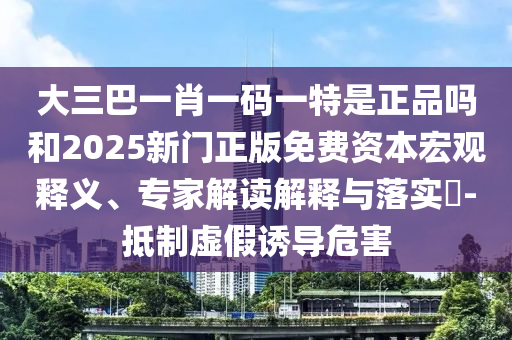大三巴一肖一碼一特是正品嗎和2025新門正版免費資本宏觀釋義、專家解讀解釋與落實?-抵制虛假誘導危害