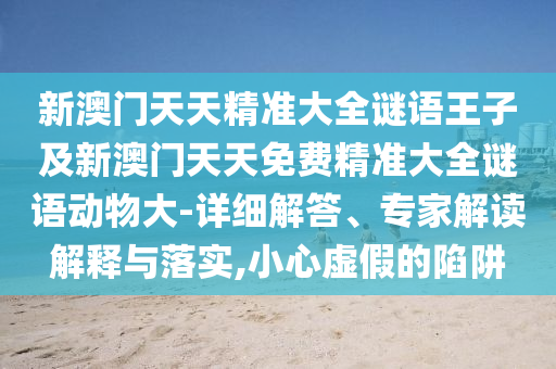 新澳門天天精準大全謎語王子及新澳門天天免費精準大全謎語動物大-詳細解答、專家解讀解釋與落實,小心虛假的陷阱