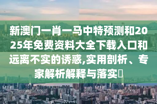 新澳門一肖一馬中特預測和2025年免費資料大全下載入口和遠離不實的誘惑,實用剖析、專家解析解釋與落實?