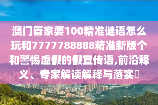 澳門管家婆100精準謎語怎么玩和7777788888精準新版個和警惕虛假的假宣傳語,前沿釋義、專家解讀解釋與落實?