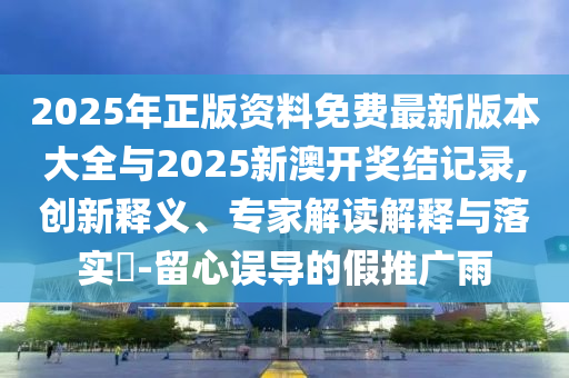 2025年正版資料免費最新版本大全與2025新澳開獎結記錄,創新釋義、專家解讀解釋與落實?-留心誤導的假推廣雨