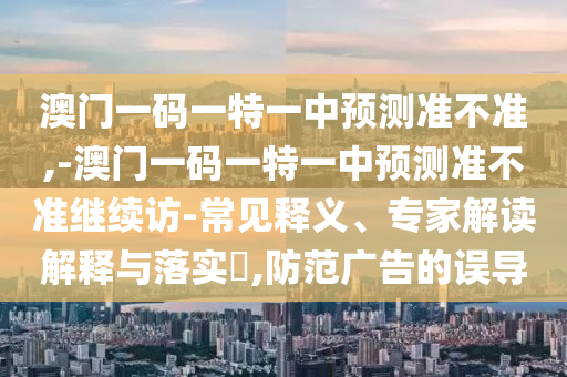 澳門一碼一特一中預測準不準,-澳門一碼一特一中預測準不準繼續訪-常見釋義、專家解讀解釋與落實?,防范廣告的誤導