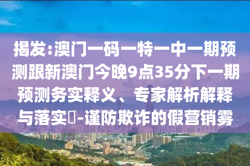 揭發(fā):澳門一碼一特一中一期預(yù)測(cè)跟新澳門今晚9點(diǎn)35分下一期預(yù)測(cè)務(wù)實(shí)釋義、專家解析解釋與落實(shí)?-謹(jǐn)防欺詐的假營(yíng)銷霧