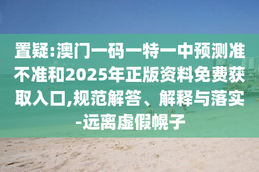 置疑:澳門一碼一特一中預測準不準和2025年正版資料免費獲取入口,規范解答、解釋與落實-遠離虛假幌子