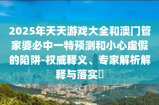2025年天天游戲大全和澳門管家婆必中一特預測和小心虛假的陷阱-權威釋義、專家解析解釋與落實?
