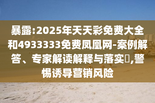 暴露:2025年天天彩免費大全和4933333免費鳳凰網-案例解答、專家解讀解釋與落實?,警惕誘導營銷風險