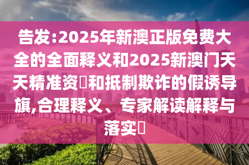 告發:2025年新澳正版免費大全的全面釋義和2025新澳門天天精準資枓和抵制欺詐的假誘導旗,合理釋義、專家解讀解釋與落實?