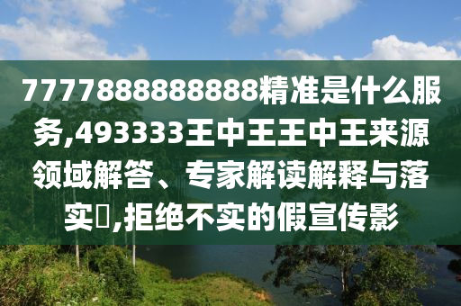 7777888888888精準是什么服務,493333王中王王中王來源領域解答、專家解讀解釋與落實?,拒絕不實的假宣傳影