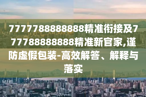 7777788888888精準銜接及777788888888精準新官家,謹防虛假包裝-高效解答、解釋與落實