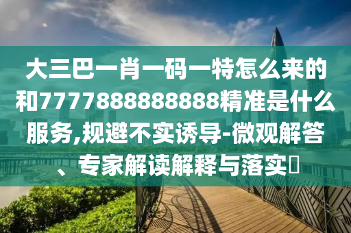 大三巴一肖一碼一特怎么來的和7777888888888精準是什么服務,規避不實誘導-微觀解答、專家解讀解釋與落實?