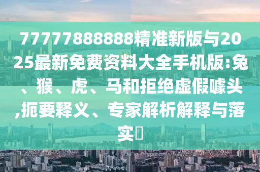 77777888888精準新版與2025最新免費資料大全手機版:兔、猴、虎、馬和拒絕虛假噱頭,扼要釋義、專家解析解釋與落實?