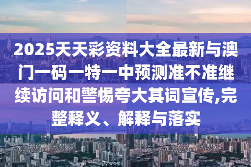 2025天天彩資料大全最新與澳門一碼一特一中預測準不準繼續訪問和警惕夸大其詞宣傳,完整釋義、解釋與落實