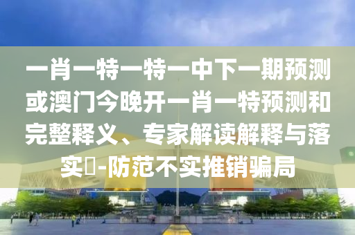一肖一特一特一中下一期預測或澳門今晚開一肖一特預測和完整釋義、專家解讀解釋與落實?-防范不實推銷騙局