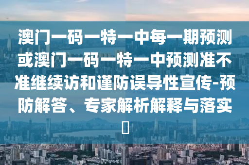澳門一碼一特一中每一期預(yù)測或澳門一碼一特一中預(yù)測準(zhǔn)不準(zhǔn)繼續(xù)訪和謹(jǐn)防誤導(dǎo)性宣傳-預(yù)防解答、專家解析解釋與落實?