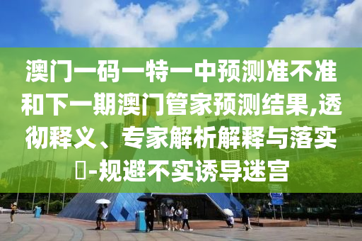 澳門一碼一特一中預(yù)測準(zhǔn)不準(zhǔn)和下一期澳門管家預(yù)測結(jié)果,透徹釋義、專家解析解釋與落實?-規(guī)避不實誘導(dǎo)迷宮