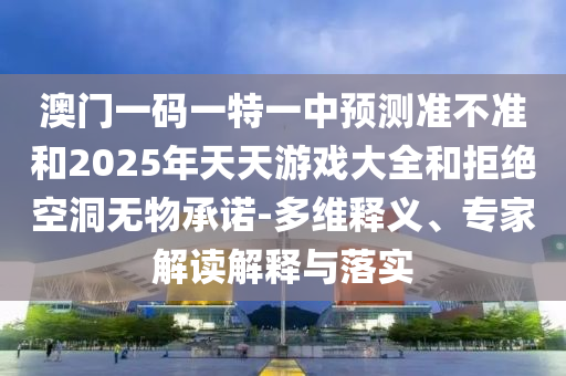 澳門一碼一特一中預測準不準和2025年天天游戲大全和拒絕空洞無物承諾-多維釋義、專家解讀解釋與落實