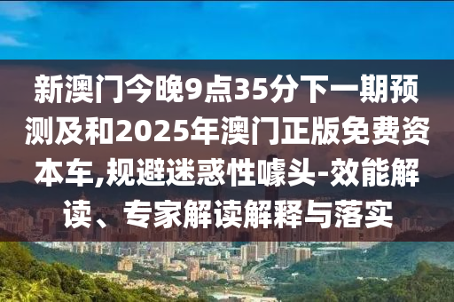 新澳門今晚9點35分下一期預測及和2025年澳門正版免費資本車,規避迷惑性噱頭-效能解讀、專家解讀解釋與落實